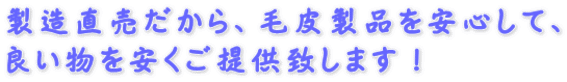 製造直売だから、毛皮製品を安心して、 良い物を安くご提供致します！
